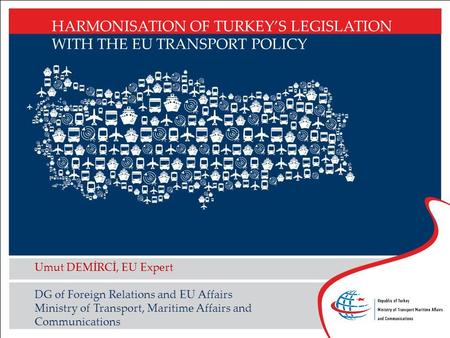 HARMONISATION OF TURKEY’S LEGISLATION WITH THE EU TRANSPORT POLICY Umut DEMİRCİ, EU Expert DG of Foreign Relations and EU Affairs Ministry of Transport,