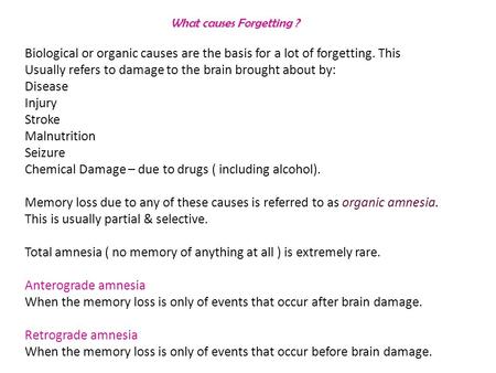 What causes Forgetting ? Biological or organic causes are the basis for a lot of forgetting. This Usually refers to damage to the brain brought about by: