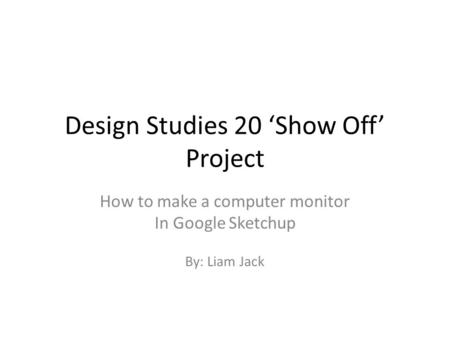 Design Studies 20 ‘Show Off’ Project How to make a computer monitor In Google Sketchup By: Liam Jack.
