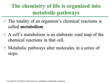 The totality of an organism’s chemical reactions is called metabolism. A cell’s metabolism is an elaborate road map of the chemical reactions in that cell.