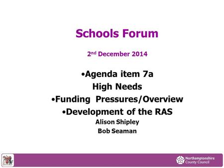 2 nd December 2014 Agenda item 7a High Needs Funding Pressures/Overview Development of the RAS Alison Shipley Bob Seaman Schools Forum.