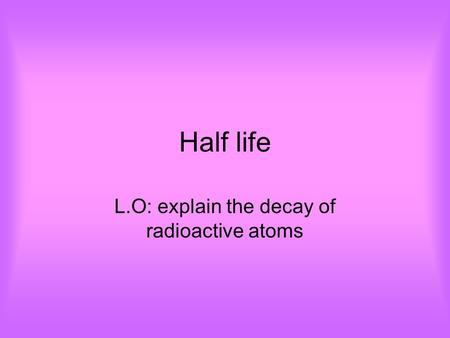 Half life L.O: explain the decay of radioactive atoms.