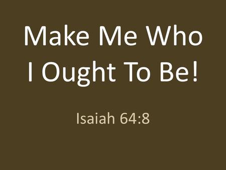 Make Me Who I Ought To Be! Isaiah 64:8. But now, O LORD, you are our Father; we are the clay, and you are our potter; we are all the work of your hand.