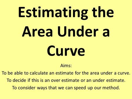 Estimating the Area Under a Curve Aims: To be able to calculate an estimate for the area under a curve. To decide if this is an over estimate or an under.