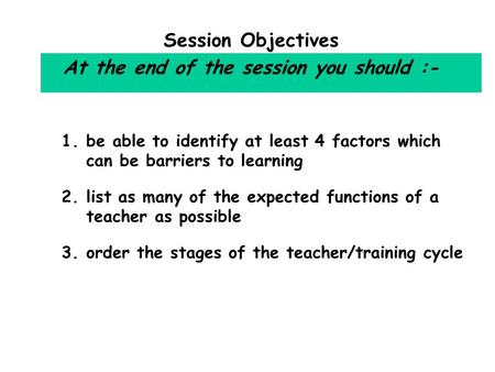 Session Objectives At the end of the session you should :- 1.be able to identify at least 4 factors which can be barriers to learning 2.list as many of.