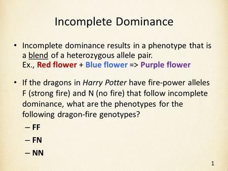 Incomplete Dominance Incomplete dominance results in a phenotype that is a blend of a heterozygous allele pair. Ex., Red flower + Blue flower => Purple.