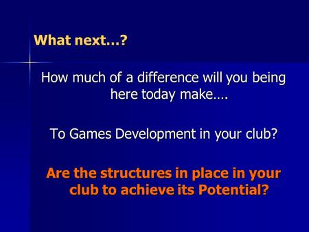 What next…? How much of a difference will you being here today make…. To Games Development in your club? Are the structures in place in your club to achieve.