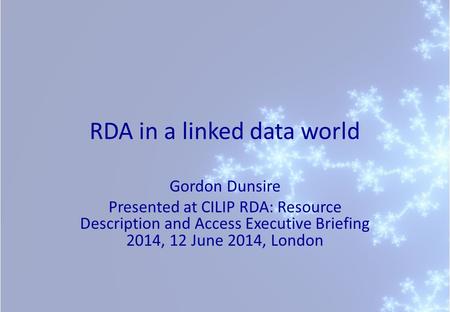 RDA in a linked data world Gordon Dunsire Presented at CILIP RDA: Resource Description and Access Executive Briefing 2014, 12 June 2014, London.