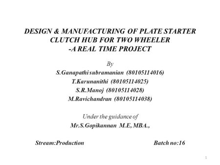 DESIGN & MANUFACTURING OF PLATE STARTER CLUTCH HUB FOR TWO WHEELER -A REAL TIME PROJECT By S.Ganapathi subramanian (80105114016) T.Karunanithi (80105114025)