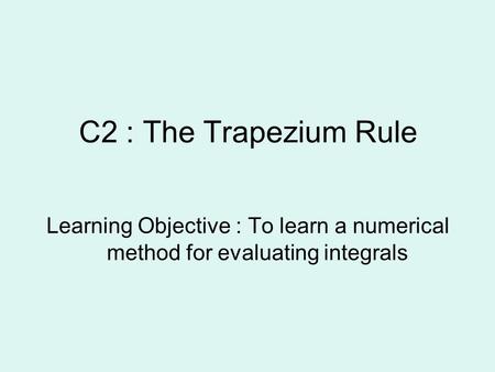 C2 : The Trapezium Rule Learning Objective : To learn a numerical method for evaluating integrals.