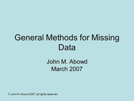 © John M. Abowd 2007, all rights reserved General Methods for Missing Data John M. Abowd March 2007.