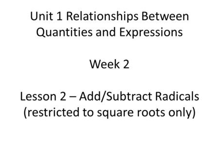 Unit 1 Relationships Between Quantities and Expressions Week 2 Lesson 2 – Add/Subtract Radicals (restricted to square roots only)