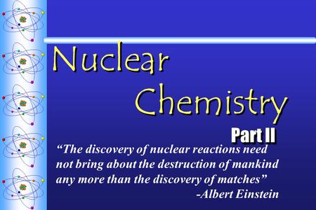 Nuclear Chemistry Part II “The discovery of nuclear reactions need not bring about the destruction of mankind any more than the discovery of matches” -Albert.