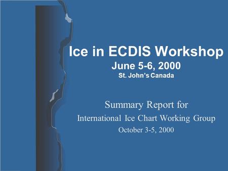 Ice in ECDIS Workshop June 5-6, 2000 St. John’s Canada Summary Report for International Ice Chart Working Group October 3-5, 2000.