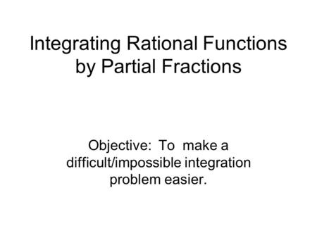 Integrating Rational Functions by Partial Fractions Objective: To make a difficult/impossible integration problem easier.