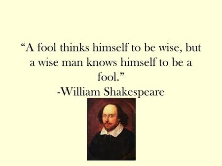 “A fool thinks himself to be wise, but a wise man knows himself to be a fool.” -William Shakespeare.