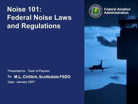 Presented to: By: Date: Federal Aviation Administration Noise 101: Federal Noise Laws and Regulations Town of Payson M.L. Chittick, Scottsdale FSDO January.