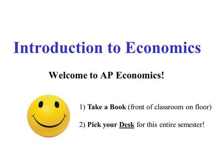 Introduction to Economics Welcome to AP Economics! 1) Take a Book (front of classroom on floor) 2) Pick your Desk for this entire semester!