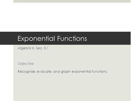 Exponential Functions Algebra III, Sec. 3.1 Objective Recognize, evaluate, and graph exponential functions.