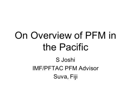 On Overview of PFM in the Pacific S Joshi IMF/PFTAC PFM Advisor Suva, Fiji.