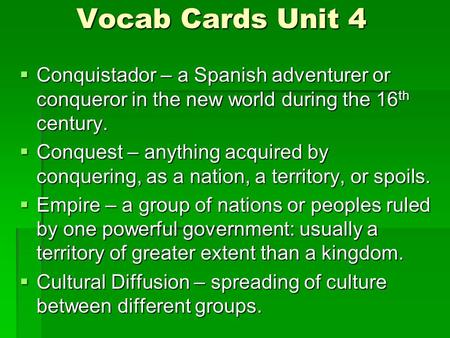 Vocab Cards Unit 4  Conquistador – a Spanish adventurer or conqueror in the new world during the 16 th century.  Conquest – anything acquired by conquering,