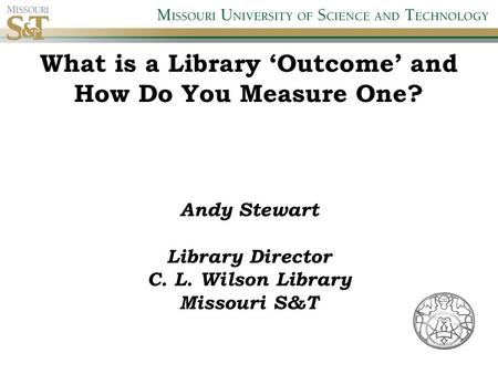 What is a Library ‘Outcome’ and How Do You Measure One? Andy Stewart Library Director C. L. Wilson Library Missouri S&T.