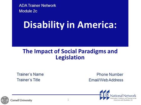 Disability in America: The Impact of Social Paradigms and Legislation 1 ADA Trainer Network Module 2c Trainer’s Name Trainer’s Title Phone Number Email/Web.