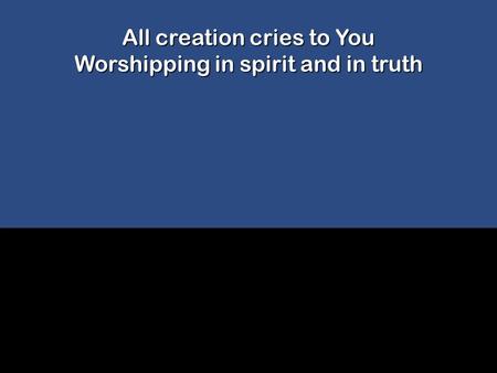 All creation cries to You Worshipping in spirit and in truth.