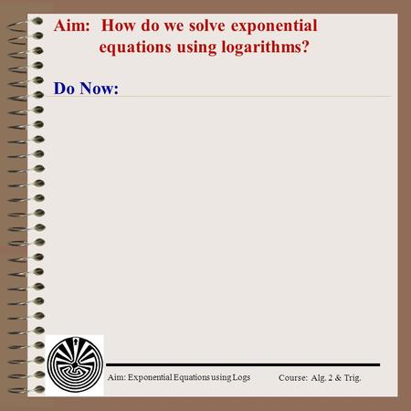 Aim: Exponential Equations using Logs Course: Alg. 2 & Trig. Aim: How do we solve exponential equations using logarithms? Do Now: