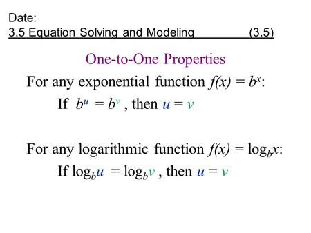 Date: 3.5 Equation Solving and Modeling (3.5) One-to-One Properties For any exponential function f(x) = b x : If b u = b v, then u = v For any logarithmic.