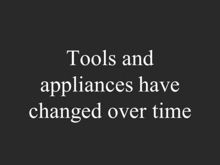Tools and appliances have changed over time. They have changed because people try to help make the tools and appliances work better.