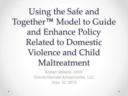 Using the Safe and Together ™ Model to Guide and Enhance Policy Related to Domestic Violence and Child Maltreatment Kristen Selleck, MSW David Mandel &Associates,