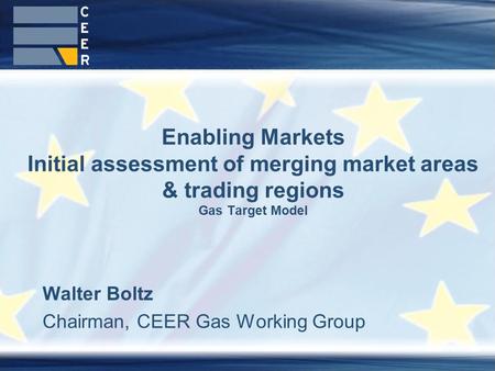 Walter Boltz Chairman, CEER Gas Working Group Enabling Markets Initial assessment of merging market areas & trading regions Gas Target Model.