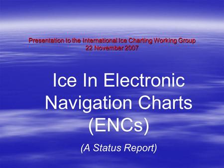 Presentation to the International Ice Charting Working Group 22 November 2007 Ice In Electronic Navigation Charts (ENCs) (A Status Report)