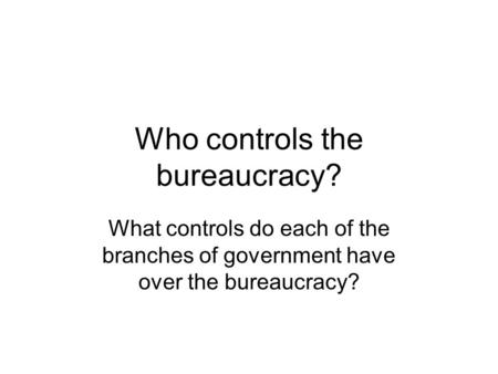 Who controls the bureaucracy? What controls do each of the branches of government have over the bureaucracy?