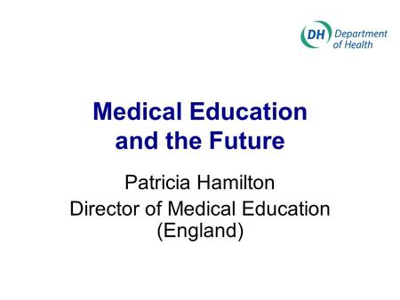 Medical Education and the Future Patricia Hamilton Director of Medical Education (England)
