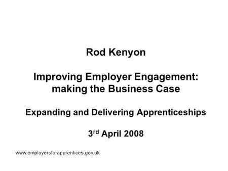 Rod Kenyon Improving Employer Engagement: making the Business Case Expanding and Delivering Apprenticeships 3 rd April 2008 www.employersforapprentices.gov.uk.
