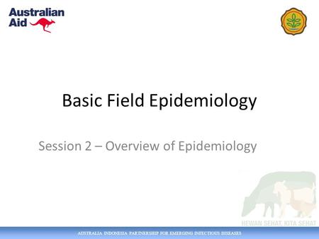AUSTRALIA INDONESIA PARTNERSHIP FOR EMERGING INFECTIOUS DISEASES Basic Field Epidemiology Session 2 – Overview of Epidemiology.
