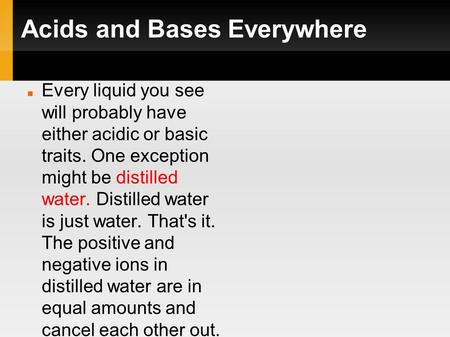 Acids and Bases Everywhere Every liquid you see will probably have either acidic or basic traits. One exception might be distilled water. Distilled water.