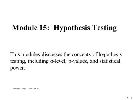 15 - 1 Module 15: Hypothesis Testing This modules discusses the concepts of hypothesis testing, including α-level, p-values, and statistical power. Reviewed.