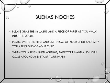 BUENAS NOCHES PLEASE GRAB THE SYLLABUS AND A PIECE OF PAPER AS YOU WALK INTO THE ROOM PLEASE WRITE THE FIRST AND LAST NAME OF YOUR CHILD AND WHY YOU ARE.