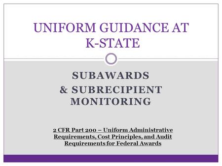 SUBAWARDS & SUBRECIPIENT MONITORING UNIFORM GUIDANCE AT K-STATE 2 CFR Part 200 – Uniform Administrative Requirements, Cost Principles, and Audit Requirements.