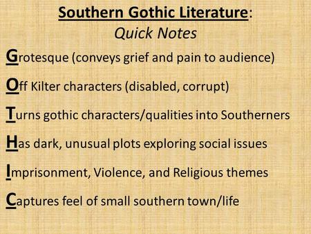 Southern Gothic Literature: Quick Notes G rotesque (conveys grief and pain to audience) O ff Kilter characters (disabled, corrupt) T urns gothic characters/qualities.