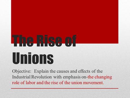 The Rise of Unions Objective: Explain the causes and effects of the Industrial Revolution with emphasis on-the changing role of labor and the rise of.