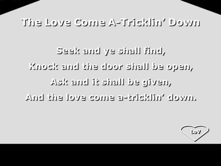 LoV The Love Come A-Tricklin’ Down Seek and ye shall find, Knock and the door shall be open, Ask and it shall be given, And the love come a-tricklin’ down.