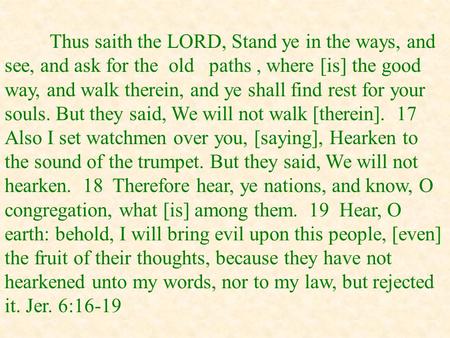 Thus saith the LORD, Stand ye in the ways, and see, and ask for the old paths, where [is] the good way, and walk therein, and ye shall find rest for your.
