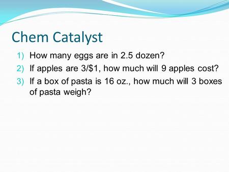Chem Catalyst 1) How many eggs are in 2.5 dozen? 2) If apples are 3/$1, how much will 9 apples cost? 3) If a box of pasta is 16 oz., how much will 3 boxes.