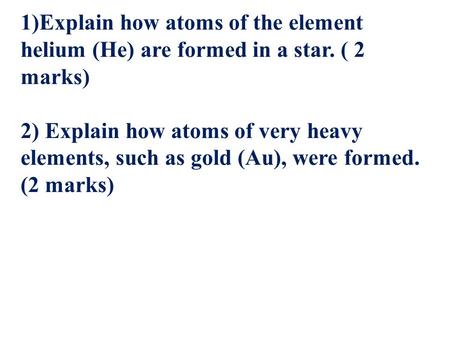 1)Explain how atoms of the element helium (He) are formed in a star. ( 2 marks) 2) Explain how atoms of very heavy elements, such as gold (Au), were formed.