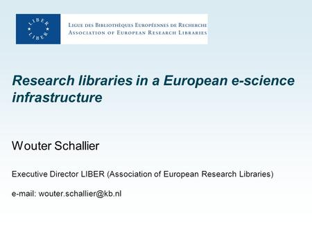 Research libraries in a European e-science infrastructure Wouter Schallier Executive Director LIBER (Association of European Research Libraries) e-mail:
