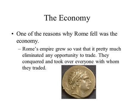 The Economy One of the reasons why Rome fell was the economy. –Rome’s empire grew so vast that it pretty much eliminated any opportunity to trade. They.